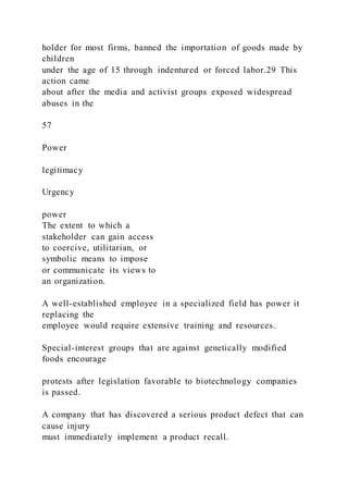 holder for most firms, banned the importation of goods made by
children
under the age of 15 through indentured or forced labor.29 This
action came
about after the media and activist groups exposed widespread
abuses in the
57
Power
legitimacy
Urgency
power
The extent to which a
stakeholder can gain access
to coercive, utilitarian, or
symbolic means to impose
or communicate its views to
an organization.
A well-established employee in a specialized field has power it
replacing the
employee would require extensive training and resources.
Special-interest groups that are against genetically modified
foods encourage
protests after legislation favorable to biotechnology companies
is passed.
A company that has discovered a serious product defect that can
cause injury
must immediately implement a product recall.
 