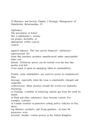 52 Business and Society Chapter 2 Strategic Management of
Stakeholder Relationships 53
legitimacy
The perception or belief
that a stakeholder’s actions
are proper, desirable, or
appropriate within a given
context.
apparel industry. This law carries financial—utilitarian—
repercussions for
firms that purchase products manufactured under unacceptable
labor con
ditions. Utilitarian power can be exerted over the fear that
profits will fall
if too much is spent on managing labor or sustainability
Finalty, some stakeholders use coercive power to communicate
their
message, especially when the issue is emotionally charged and
somewhat
controversial. Many protests around the world over hydraulic
fracturing
or fracking, a method of extracting natural gas from the earth by
means
of fluid and other substances, have become violent. For
example, a protest
in Canada resulted in protestors setting police vehicles on fire,
throw
ing Molotov cocktails, and firing gunshots. At least 40
protestors were
arrested. Another violent protest in the United Kingdom
 