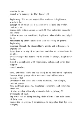 resulted in the
assault of a manager for Dart Energy 30
Legitimacy The second stakeholder attribute is legitimacy,
which is the
perception or belief that a stakeholder’s actions are proper,
desirable, or
appropriate within a given context.31 This definition suggests
that stake-
holder actions are considered legitimate when claims are judged
to be
reasonable by other stakeholders and by society in general.
Legitimacy
is gained through the stakeholder’s ability and willingness to
explore the
issue from a variety of perspectives and then to communicate in
an effec
tive and respectful manner on the desire for change. Legitimacy
is also
linked to compliance with regulations, values, and norms that
support
ethical conduct.
Thus, extremist views are less likely to be considered legitimate
because these groups often use covert and inflammatory
measures that
overshadow the issues and create animosity. For example,
extreme groups
have destroyed property, threatened customers, and committed
other acts
of violence that ultimately discredit their legitimacy.32
Opponents of frack
ing are at risk of delegitimizing their efforts if the main theme
of their com
munication is violent. It is important to remember that this issue
is highly
 