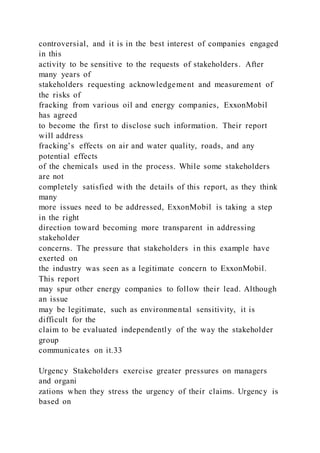controversial, and it is in the best interest of companies engaged
in this
activity to be sensitive to the requests of stakeholders. After
many years of
stakeholders requesting acknowledgement and measurement of
the risks of
fracking from various oil and energy companies, ExxonMobil
has agreed
to become the first to disclose such information. Their report
will address
fracking’s effects on air and water quality, roads, and any
potential effects
of the chemicals used in the process. While some stakeholders
are not
completely satisfied with the details of this report, as they think
many
more issues need to be addressed, ExxonMobil is taking a step
in the right
direction toward becoming more transparent in addressing
stakeholder
concerns. The pressure that stakeholders in this example have
exerted on
the industry was seen as a legitimate concern to ExxonMobil.
This report
may spur other energy companies to follow their lead. Although
an issue
may be legitimate, such as environmental sensitivity, it is
difficult for the
claim to be evaluated independently of the way the stakeholder
group
communicates on it.33
Urgency Stakeholders exercise greater pressures on managers
and organi
zations when they stress the urgency of their claims. Urgency is
based on
 