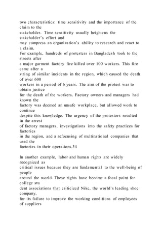 two characteristics: time sensitivity and the importance of the
claim to the
stakeholder. Time sensitivity usually heightens the
stakeholder’s effort and
may compress an organization’s ability to research and react to
a claim.
For example, hundreds of protesters in Bangladesh took to the
streets after
a major garment factory fire killed over 100 workers. This fire
came after a
string of similar incidents in the region, which caused the death
of over 600
workers in a period of 6 years. The aim of the protest was to
obtain justice
for the death of the workers. Factory owners and managers had
known the
factory was deemed an unsafe workplace, but allowed work to
continue
despite this knowledge. The urgency of the protestors resulted
in the arrest
of factory managers, investigations into the safety practices for
factories
in the region, and a refocusing of multinational companies that
used the
factories in their operations.34
In another example, labor and human rights are widely
recognized as
critical issues because they are fundamental to the well-being of
people
around the world. These rights have become a focal point for
college stu
dent associations that criticized Nike, the world’s leading shoe
company,
for its failure to improve the working conditions of employees
of suppliers
 