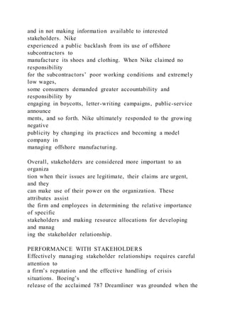 and in not making information available to interested
stakeholders. Nike
experienced a public backlash from its use of offshore
subcontractors to
manufacture its shoes and clothing. When Nike claimed no
responsibility
for the subcontractors’ poor working conditions and extremely
low wages,
some consumers demanded greater accountability and
responsibility by
engaging in boycotts, letter-writing campaigns, public-service
announce
ments, and so forth. Nike ultimately responded to the growing
negative
publicity by changing its practices and becoming a model
company in
managing offshore manufacturing.
Overall, stakeholders are considered more important to an
organiza
tion when their issues are legitimate, their claims are urgent,
and they
can make use of their power on the organization. These
attributes assist
the firm and employees in determining the relative importance
of specific
stakeholders and making resource allocations for developing
and manag
ing the stakeholder relationship.
PERFORMANCE WITH STAKEHOLDERS
Effectively managing stakeholder relationships requires careful
attention to
a firm’s reputation and the effective handling of crisis
situations. Boeing’s
release of the acclaimed 787 Dreamliner was grounded when the
 