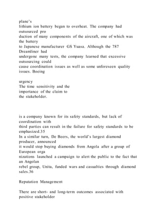 plane’s
lithium ion battery began to overheat. The company had
outsourced pro
duction of many components of the aircraft, one of which was
the battery
to Japanese manufacturer GS Yuasa. Although the 787
Dreamliner had
undergone many tests, the company learned that excessive
outsourcing could
cause coordination issues as well as some unforeseen quality
issues. Boeing
urgency
The time sensitivity and the
importance of the claim to
the stakeholder.
is a company known for its safety standards, but lack of
coordination with
third parties can result in the failure for safety standards to be
emphasized.35
In a similar turn, De Beers, the world’s largest diamond
producer, announced
it would stop buying diamonds from Angola after a group of
European orga
nizations launched a campaign to alert the public to the fact that
an Angolan
rebel group, Unita, funded wars and casualties through diamond
sales.36
Reputation Management
There are short- and long-term outcomes associated with
positive stakeholder
 