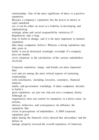 relationships. One of the most significant of these is a positive
reputation.
Because a company’s reputation has the power to attract or
repel stakehold
ers, it can be either an asset or a liability in developing and
implementing
strategic plans and social responsibility initiatives.37
Reputations take a long
time to build or change, and it is far more important to monitor
reputation
than many companies believe. Whereas a strong reputation may
take years to
build, it can be destroyed seemingly overnight if a company
does not handle
crisis situations to the satisfaction of the various stakeholders
involved.
Corporate reputation, image, and brands are more important
than
ever and are among the most critical aspects of sustaining
relationships
with constituents, including investors, customers, financial
analysts,
media, and government watchdogs. It takes companies decades
to build a
great reputation, yet just one slip can cost a company dearly.
Although an
organization does not control its reputation in a direct sense, its
actions,
choices, behaviors, and consequences do influence the
reputation that
exists in perceptions of stakeholders. A 2009 corporate
reputation poii
taken during the financial crisis showed that misconduct and the
failure to
manage properly lowered the overall reputation of American
 