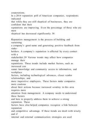 corporations.
In a 2014 reputation poll of American companies, respondents
indicated
that while they are still skeptical of businesses, they are
confident that their
reputations are improving. Even the percentage of those who are
most
skeptical has decreased significantly 38
Reputation management is the process of building and
sustaining
a company’s good name and generating positive feedback from
stake-
holders. A company’s reputation is affected by every contact
with a
stakeholder.39 Various trends may affect how companies
manage their
reputations. These trends include market factors, such as
increased con
sumer knowledge and community access to information, and
workplace
factors, including technological advances, closer vendor
relationships, and
more inquisitive employees. These factors make companies
more cautious
about their actions because increased scrutiny in this area
requires more
attention from management. A company needs to understand
these factors
and how to properly address them to achieve a strong
reputation. These
factors have also helped companies recognize a link between
reputation
and competitive advantage. If these trends are dealt with wisely
and if
internal and external communication strategies are used
 