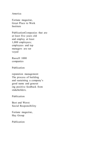 America
Fortune magazine,
Great Place to Work
Institute
PublicationCompanies that are
at least five years old
and employ at least
1,000 employees;
employees and top
managers are sur
veyed
Russell 1000
companies
Publication
reputation management
The process of building
and sustaining a company’s
good name and generat
ing positive feedback from
stakeholders.
Publication
Best and Worst:
Social Responsibility
Fortune magazine,
Hay Group
Publication
 