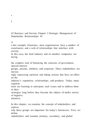 •
I
42 Business and Society Chapter 2 Strategic Management of
Stakeholder Relationships 43
A
s this example illustrates, most organizations have a number of
constituents and a web of relationships that interface with
society.
In this case, the food industry and its member companies are
facing
the complex task of balancing the concerns of government,
special-interest
groups, parents, children, and corporate. These stakeholders are
increas
ingly expressing opinions and taking actions that have an effect
on the
industry’s reputation, relationships, and products. Today, many
organiza
tions are learning to anticipate such issues and to address them
in their
strategies long before they become the subject of media stories
of negative
attention.
In this chapter, we examine the concept of stakeholders and
explore
why these groups are important for today’s businesses. First, we
define
stakeholders and examine primary, secondary, and global
 