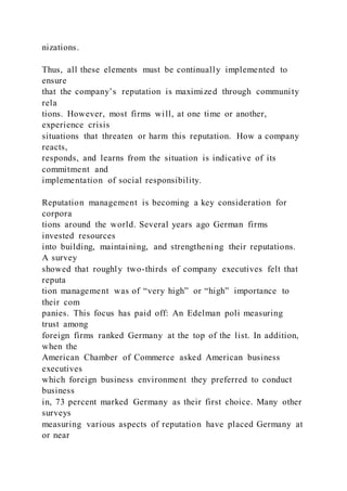 nizations.
Thus, all these elements must be continually implemented to
ensure
that the company’s reputation is maximized through community
rela
tions. However, most firms will, at one time or another,
experience crisis
situations that threaten or harm this reputation. How a company
reacts,
responds, and learns from the situation is indicative of its
commitment and
implementation of social responsibility.
Reputation management is becoming a key consideration for
corpora
tions around the world. Several years ago German firms
invested resources
into building, maintaining, and strengthening their reputations.
A survey
showed that roughly two-thirds of company executives felt that
reputa
tion management was of “very high” or “high” importance to
their com
panies. This focus has paid off: An Edelman poli measuring
trust among
foreign firms ranked Germany at the top of the list. In addition,
when the
American Chamber of Commerce asked American business
executives
which foreign business environment they preferred to conduct
business
in, 73 percent marked Germany as their first choice. Many other
surveys
measuring various aspects of reputation have placed Germany at
or near
 