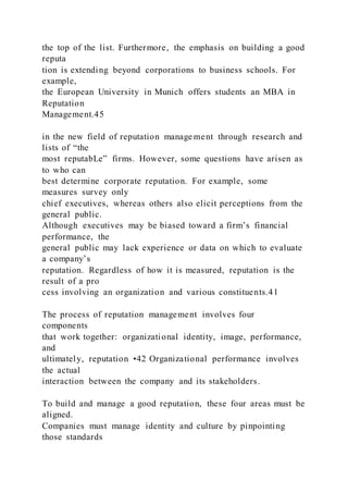 the top of the list. Furthermore, the emphasis on building a good
reputa
tion is extending beyond corporations to business schools. For
example,
the European University in Munich offers students an MBA in
Reputation
Management.45
in the new field of reputation manage ment through research and
lists of “the
most reputabLe” firms. However, some questions have arisen as
to who can
best determine corporate reputation. For example, some
measures survey only
chief executives, whereas others also elicit perceptions from the
general public.
Although executives may be biased toward a firm’s financial
performance, the
general public may lack experience or data on which to evaluate
a company’s
reputation. Regardless of how it is measured, reputation is the
result of a pro
cess involving an organization and various constituents.41
The process of reputation management involves four
components
that work together: organizational identity, image, performance,
and
ultimately, reputation •42 Organizational performance involves
the actual
interaction between the company and its stakeholders.
To build and manage a good reputation, these four areas must be
aligned.
Companies must manage identity and culture by pinpointing
those standards
 