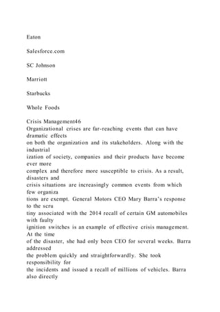 Eaton
Salesforce.com
SC Johnson
Marriott
Starbucks
Whole Foods
Crisis Management46
Organizational crises are far-reaching events that can have
dramatic effects
on both the organization and its stakeholders. Along with the
industrial
ization of society, companies and their products have become
ever more
complex and therefore more susceptible to crisis. As a result,
disasters and
crisis situations are increasingly common events from which
few organiza
tions are exempt. General Motors CEO Mary Barra’s response
to the scru
tiny associated with the 2014 recall of certain GM automobiles
with faulty
ignition switches is an example of effective crisis management.
At the time
of the disaster, she had only been CEO for several weeks. Barra
addressed
the problem quickly and straightforwardly. She took
responsibility for
the incidents and issued a recall of millions of vehicles. Barra
also directly
 