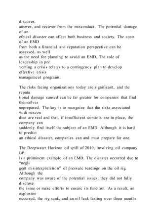 discover,
answer, and recover from the misconduct. The potential damage
of an
ethical disaster can affect both business and society. The costs
of an EMD
from both a financial and reputation perspective can be
assessed, as well
as the need for planning to avoid an EMD. The role of
leadership in pre
venting a crisis relates to a contingency plan to develop
effective crisis
management programs.
The risks facing organizations today are significant, and the
reputa
tional damage caused can be far greater for companies that find
themselves
unprepared. The key is to recognize that the risks associated
with miscon
duct are real and that, if insufficient controls are in place, the
company can
suddenly find itself the subject of an EMD. Although it is hard
to predict
an ethical disaster, companies can and must prepare for one.
The Deepwater Horizon oil spill of 2010, involving oil company
BP,
is a prominent example of an EMD. The disaster occurred due to
“negli
gent misinterpretation” of pressure readings on the oil rig.
Although the
company was aware of the potential issues, they did not fully
disclose
the issue or make efforts to ensure its function. As a result, an
explosion
occurred, the rig sank, and an oil leak lasting over three months
 