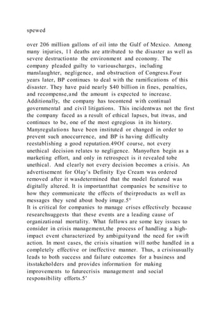 spewed
over 206 million gallons of oil into the Gulf of Mexico. Among
many injuries, 11 deaths are attributed to the disaster as well as
severe destructionto the environment and economy. The
company pleaded guilty to variouscharges, including
manslaughter, negligence, and obstruction of Congress.Four
years later, BP continues to deal with the ramifications of this
disaster. They have paid nearly $40 billion in fines, penalties,
and recompense,and the amount is expected to increase.
Additionally, the company has tocontend with continual
governmental and civil litigations. This incidentwas not the first
the company faced as a result of ethical lapses, but itwas, and
continues to be, one of the most egregious in its history.
Manyregulations have been instituted or changed in order to
prevent such anoccurrence, and BP is having difficulty
reestablishing a good reputation.49Of course, not every
unethical decision relates to negligence. Manyoften begin as a
marketing effort, and only in retrospect is it revealed tobe
unethical. And clearly not every decision becomes a crisis. An
advertisement for Olay’s Definity Eye Cream was ordered
removed after it wasdetermined that the model featured was
digitally altered. It is importantthat companies be sensitive to
how they communicate the effects of theirproducts as well as
messages they send about body image.5°
It is critical for companies to manage crises effectively because
researchsuggests that these events are a leading cause of
organizational mortality. What follows are some key issues to
consider in crisis management,the process of handling a high-
impact event characterized by ambiguityand the need for swift
action. In most cases, the crisis situation will notbe handled in a
completely effective or ineffective manner. Thus, a crisisusually
leads to both success and failure outcomes for a business and
itsstakeholders and provides information for making
improvements to futurecrisis management and social
responsibility efforts.5’
 