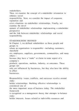 stakeholders.
Then, we examine the concept of a stakeholder orientation to
enhance social
responsibility. Next, we consider the impact of corporate
reputation and
crisis situations on stakeholder relationships. Finally, we
examine the devel
opment of stakeholder relationships implementing a stakeholder
perspective
and the link between stakeholder relationships and social
responsibility.
STAKEHOLDERS DEFINED
In Chapter 1, we defined stakeholders as those people and
groups to
whom an organization is responsible—including customers,
sharehold
ers, employees, suppliers, governments, communities, and many
others—
because they have a “stake” or claim in some aspect of a
company’s
products, operations, markets, industry, or outcomes. These
groups not
only are influenced by businesses, but they also have the ability
to affect
businesses.
Responsibility issues, conflicts, and successes revolve around
stake-
holder relationships. Building effective relationships is
considered one of
the more important areas of business today. The stakeholder
framework
is recognized as a management theory that attempts to balance
stake-
holder interests. Issues related to indivisible resources and
 