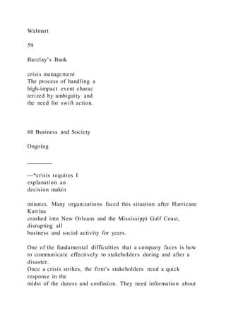 Walmart
59
Barclay’s Bank
crisis management
The process of handling a
high-impact event charac
terized by ambiguity and
the need for swift action.
60 Business and Society
Ongoing
________
—*crisis requires I
expIanation an
decision makin
minutes. Many organizations faced this situation after Hurricane
Katrina
crashed into New Orleans and the Mississippi Gulf Coast,
disrupting all
business and social activity for years.
One of the fundamental difficulties that a company faces is how
to communicate effectively to stakeholders during and after a
disaster.
Once a crisis strikes, the firm’s stakeholders need a quick
response in the
midst of the duress and confusion. They need information about
 