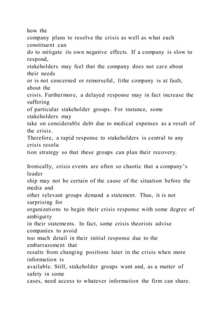 how the
company plans to resolve the crisis as well as what each
constituent can
do to mitigate its own negative effects. If a company is slow to
respond,
stakeholders may feel that the company does not care about
their needs
or is not concerned or remorseful, lithe company is at fault,
about the
crisis. Furthermore, a delayed response may in fact increase the
suffering
of particular stakeholder groups. For instance, some
stakeholders may
take on considerable debt due to medical expenses as a result of
the crisis.
Therefore, a rapid response to stakeholders is central to any
crisis resolu
tion strategy so that these groups can plan their recovery.
Ironically, crisis events are often so chaotic that a company’s
leader
ship may not be certain of the cause of the situation before the
media and
other relevant groups demand a statement. Thus, it is not
surprising for
organizations to begin their crisis response with some degree of
ambiguity
in their statements. In fact, some crisis theorists advise
companies to avoid
too much detail in their initial response due to the
embarrassment that
results from changing positions later in the crisis when more
information is
available. Still, stakeholder groups want and, as a matter of
safety in some
cases, need access to whatever information the firm can share.
 