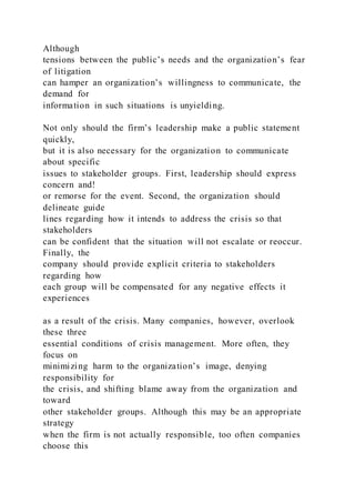 Although
tensions between the public’s needs and the organization’s fear
of litigation
can hamper an organization’s willingness to communicate, the
demand for
information in such situations is unyielding.
Not only should the firm’s leadership make a public statement
quickly,
but it is also necessary for the organization to communicate
about specific
issues to stakeholder groups. First, leadership should express
concern and!
or remorse for the event. Second, the organization should
delineate guide
lines regarding how it intends to address the crisis so that
stakeholders
can be confident that the situation will not escalate or reoccur.
Finally, the
company should provide explicit criteria to stakeholders
regarding how
each group will be compensated for any negative effects it
experiences
as a result of the crisis. Many companies, however, overlook
these three
essential conditions of crisis management. More often, they
focus on
minimizing harm to the organization’s image, denying
responsibility for
the crisis, and shifting blame away from the organization and
toward
other stakeholder groups. Although this may be an appropriate
strategy
when the firm is not actually responsible, too often companies
choose this
 