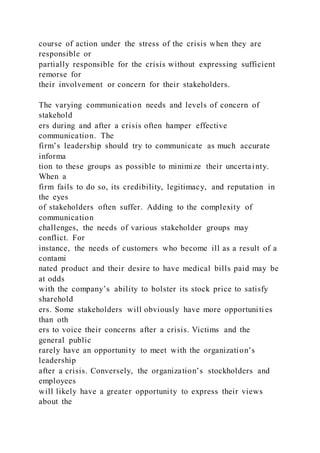 course of action under the stress of the crisis when they are
responsible or
partially responsible for the crisis without expressing sufficient
remorse for
their involvement or concern for their stakeholders.
The varying communication needs and levels of concern of
stakehold
ers during and after a crisis often hamper effective
communication. The
firm’s leadership should try to communicate as much accurate
informa
tion to these groups as possible to minimize their uncertainty.
When a
firm fails to do so, its credibility, legitimacy, and reputation in
the eyes
of stakeholders often suffer. Adding to the complexity of
communication
challenges, the needs of various stakeholder groups may
conflict. For
instance, the needs of customers who become ill as a result of a
contami
nated product and their desire to have medical bills paid may be
at odds
with the company’s ability to bolster its stock price to satisfy
sharehold
ers. Some stakeholders will obviously have more opportuniti es
than oth
ers to voice their concerns after a crisis. Victims and the
general public
rarely have an opportunity to meet with the organization’s
leadership
after a crisis. Conversely, the organization’s stockholders and
employees
will likely have a greater opportunity to express their views
about the
 