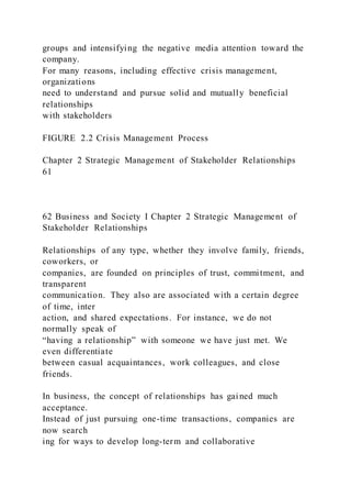groups and intensifying the negative media attention toward the
company.
For many reasons, including effective crisis management,
organizations
need to understand and pursue solid and mutually beneficial
relationships
with stakeholders
FIGURE 2.2 Crisis Management Process
Chapter 2 Strategic Management of Stakeholder Relationships
61
62 Business and Society I Chapter 2 Strategic Management of
Stakeholder Relationships
Relationships of any type, whether they involve family, friends,
coworkers, or
companies, are founded on principles of trust, commitment, and
transparent
communication. They also are associated with a certain degree
of time, inter
action, and shared expectations. For instance, we do not
normally speak of
“having a relationship” with someone we have just met. We
even differentiate
between casual acquaintances, work colleagues, and close
friends.
In business, the concept of relationships has gained much
acceptance.
Instead of just pursuing one-time transactions, companies are
now search
ing for ways to develop long-term and collaborative
 