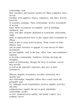 relationships with
their customers and business partners.54 Many companies focus
on rela
tionships with suppliers, buyers, employees, and others directly
involved
in economic exchange. These relationships involve investments
of several
types. Some investments are tangible, such as buildings,
equipment, new
toots, and other elements dedicated to a particutar relati onship.
Apple
made an unprecedented move in this regard when it launched an
iPhone
trade-in day in select retail locations. Some owners of older
iPhones were
sent an email invitation to upgrade to a new device.55 Other
investments
are less tangible, such as the time, effort, trust, and commitment
required
to develop a relationship. Southwest Airlines develops the
intangible
aspect of relationships through the level of customer service
they provide
as well as the enjoyable experience they give to their
customers.6
Whereas tangible investments are often customized for a
specific busi
ness relationship, intangible efforts have a more lucid and
permeable qual
ity. Although social responsibility involves tangible activities
and other
communication signals, the key to good stakeholder
relationships resides
in trust, communication quality, and mutual respect. As a
company strives
 