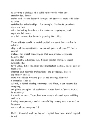 to develop a dialog and a solid relationship with one
stakeholder, invest
ments and lessons learned through the process should add value
to other
stakeholder relationships. For example, Starbucks provides
excellent ben
efits, including healthcare for part-time employees, and
supports fair trade
or a fair income for farmers growing its coffee.
These efforts result in social capital, an asset that resides in
relation
ships and is characterized by mutual goals and trust.57 Social
capital
include the social connections that can provide economic
benefits that
are mutually advantageous. Social capital provides social
networks that
have value. Like financial and intellectual capital, social capital
facilitates
internal and external transactions and processes. This is
especially true as
more businesses become part of the sharing economy.
Companies such as
Airbnb, a rental sharing company, and Uber, a car reservation
company,
are prime examples of businesses whose level of social capital
is necessary
for their success. These business models depend upon building
and rein
forcing transparency and accountability among users as well as
between
users and the company 58
Unlike financial and intellectual capital, however, social capital
is not
 
