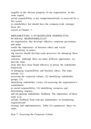 tangible or the obvious property of one organization. In this
same regard,
social responsibility is not compartmentalized or reserved for a
few issues
or stakeholders but should have the company-wide strategic
focus dis
cussed in Chapter 1.
IMPLEMENTING A STAKEHOLDER PERSPECTIVE
IN SOCIAL RESPONSIBILITy59
An organization that develops effective corporate governance
and under
stands the importance of business ethics and social
responsibility in achiev
ing success should develop some processes for managing these
important
concerns. Although there are many different approaches, we
provide some
steps that have been found effective to utilize the stakeholder
framework
in managing responsibility and business ethics. The steps
include: (1)
assessing the corporate culture, (2) identifying stakeholder
groups, (3)
identifying stakeholder issues, (4) assessing the organization’s
commitment
to social responsibility, (5) identifying resources and
determining urgency,
and (6) gaining stakeholder feedback. The importance of these
steps is to
include feedback from relevant stakeholders in formulating
organizational
strategy and implementation. Table 2.6 summarizes these six
steps.
Step 7: Assessing the Corporate Culture
 