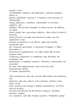 unequal levels
of stakeholder influence and importance constrain managers’
efforts to
balance stakeholder interests.2 A business exists because of
relationships
among employees, customers, shareholders or investors,
suppliers, and
managers that develop strategies to attain success. In addition,
an organi
zation usually has a governing authority, often called a board of
directors,
which provides oversight and direction to make sure the
organization stays
focused on objectives in an ethical, legal, and socially
responsible man
ner. Corporate governance is discussed in Chapter 3. When
misconduct is
discovered in organizations, it is often found that in most
instances there
is knowing cooperation or compliance that facilitates the
acceptance and
perpetuation of unethical conduct.3 Therefore, relationships are
associated
not only with organizational success but also with
organizational failure
to assume responsibility.
These perspectives take into account both market and nonmarket
con
stituencies that may interact with a business and have some
effect on the
firm’s policies and strategy.4 Market constituencies are those
who are directly
involved and affected by the business purpose, including
investors, employ
ees, customers, and other business partners. Nonmarket groups
 