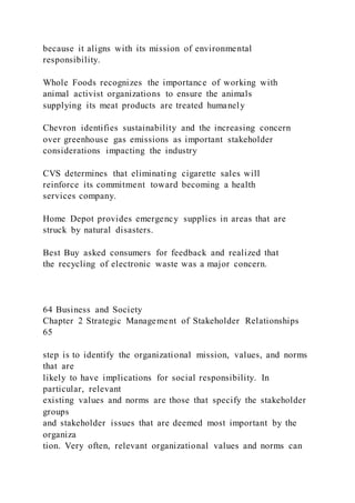because it aligns with its mission of environmental
responsibility.
Whole Foods recognizes the importance of working with
animal activist organizations to ensure the animals
supplying its meat products are treated humanely
Chevron identifies sustainability and the increasing concern
over greenhouse gas emissions as important stakeholder
considerations impacting the industry
CVS determines that eliminating cigarette sales will
reinforce its commitment toward becoming a health
services company.
Home Depot provides emergency supplies in areas that are
struck by natural disasters.
Best Buy asked consumers for feedback and realized that
the recycling of electronic waste was a major concern.
64 Business and Society
Chapter 2 Strategic Management of Stakeholder Relationships
65
step is to identify the organizational mission, values, and norms
that are
likely to have implications for social responsibility. In
particular, relevant
existing values and norms are those that specify the stakeholder
groups
and stakeholder issues that are deemed most important by the
organiza
tion. Very often, relevant organizational values and norms can
 