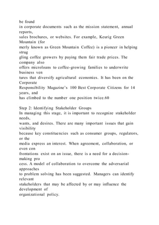 be found
in corporate documents such as the mission statement, annual
reports,
sales brochures, or websites. For example, Keurig Green
Mountain (for
merly known as Green Mountain Coffee) is a pioneer in helping
strug
gling coffee growers by paying them fair trade prices. The
company also
offers microloans to coffee-growing families to underwrite
business ven
tures that diversify agricultural economies. It has been on the
Corporate
Responsibility Magazine’s 100 Best Corporate Citizens for 14
years, and
has climbed to the number one position twice.60
Step 2: Identifying Stakeholder Groups
In managing this stage, it is important to recognize stakeholder
needs,
wants, and desires. There are many important issues that gain
visibility
because key constituencies such as consumer groups, regulators,
or the
media express an interest. When agreement, collaboration, or
even con
frontations exist on an issue, there is a need for a decision-
making pro
cess. A model of collaboration to overcome the adversarial
approaches
to problem solving has been suggested. Managers can identify
relevant
stakeholders that may be affected by or may influence the
development of
organizational policy.
 