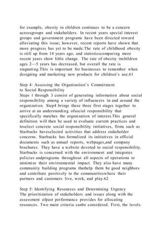 for example, obesity in children continues to be a concern
acrossgroups and stakeholders. In recent years special interest
groups and government programs have been directed toward
alleviating this issue; however, recent reports have shown that
more progress has yet to be made.The rate of childhood obesity
is still up from 14 years ago, and statisticscomparing more
recent years show little change. The rate of obesity inchildren
ages 2—5 years has decreased, but overall the rate is
stagnating.This is important for businesses to remember when
designing and marketing new products for children’s use.61
Step 4: Assessing the Organization’s Commitment
to Social Responsibility
Steps 1 through 3 consist of generating information about social
responsibility among a variety of influencers in and around the
organization. Step4 brings these three first stages together to
arrive at an understanding ofsocial responsibility that
specifically matches the organization of interest.This general
definition will then be used to evaluate current practices and
toselect concrete social responsibility initiatives, firms such as
Starbucks haveselected activities that address stakeholder
concerns. Starbucks has formalized its initiatives in official
documents such as annual reports, webpages,and company
brochures. They have a website devoted to social responsibility.
Starbucks is concerned with the environment and integrates
policies andprograms throughout all aspects of operations to
minimize their environmental impact. They also have many
community building programs thathelp them be good neighbors
and contribute positively to the communitieswhere their
partners and customers live, work, and play.62
Step 5: Identifying Resources and Determining Urgency
The prioritization of stakeholders and issues along with the
assessment ofpast performance provides for allocating
resources. Two main criteria canbe considered. First, the levels
 