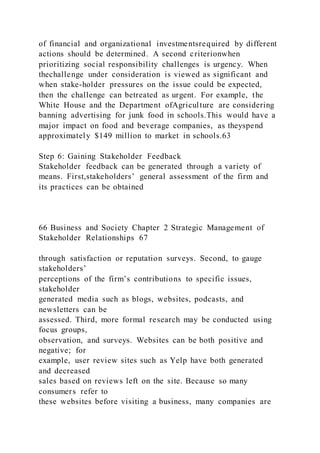 of financial and organizational investmentsrequired by different
actions should be determined. A second criterionwhen
prioritizing social responsibility challenges is urgency. When
thechallenge under consideration is viewed as significant and
when stake-holder pressures on the issue could be expected,
then the challenge can betreated as urgent. For example, the
White House and the Department ofAgriculture are considering
banning advertising for junk food in schools.This would have a
major impact on food and beverage companies, as theyspend
approximately $149 million to market in schools.63
Step 6: Gaining Stakeholder Feedback
Stakeholder feedback can be generated through a variety of
means. First,stakeholders’ general assessment of the firm and
its practices can be obtained
66 Business and Society Chapter 2 Strategic Management of
Stakeholder Relationships 67
through satisfaction or reputation surveys. Second, to gauge
stakeholders’
perceptions of the firm’s contributions to specific issues,
stakeholder
generated media such as blogs, websites, podcasts, and
newsletters can be
assessed. Third, more formal research may be conducted using
focus groups,
observation, and surveys. Websites can be both positive and
negative; for
example, user review sites such as Yelp have both generated
and decreased
sales based on reviews left on the site. Because so many
consumers refer to
these websites before visiting a business, many companies are
 