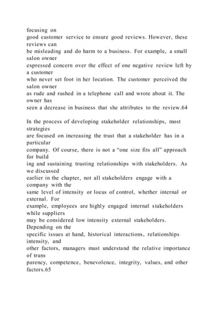 focusing on
good customer service to ensure good reviews. However, these
reviews can
be misleading and do harm to a business. For example, a small
salon owner
expressed concern over the effect of one negative review left by
a customer
who never set foot in her location. The customer perceived the
salon owner
as rude and rushed in a telephone call and wrote about it. The
owner has
seen a decrease in business that she attributes to the review.64
In the process of developing stakeholder relationships, most
strategies
are focused on increasing the trust that a stakeholder has in a
particular
company. Of course, there is not a “one size fits all” approach
for build
ing and sustaining trusting relationships with stakeholders. As
we discussed
earlier in the chapter, not all stakeholders engage with a
company with the
same level of intensity or locus of control, whether internal or
external. For
example, employees are highly engaged internal stakeholders
while suppliers
may be considered low intensity external stakeholders.
Depending on the
specific issues at hand, historical interactions, relationships
intensity, and
other factors, managers must understand the relative importance
of trans
parency, competence, benevolence, integrity, values, and other
factors.65
 