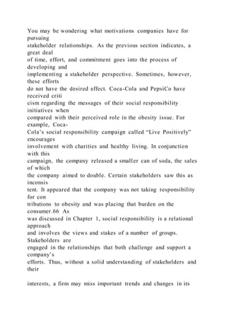 You may be wondering what motivations companies have for
pursuing
stakeholder relationships. As the previous section indicates, a
great deal
of time, effort, and commitment goes into the process of
developing and
implementing a stakeholder perspective. Sometimes, however,
these efforts
do not have the desired effect. Coca-Cola and PepsiCo have
received criti
cism regarding the messages of their social responsibility
initiatives when
compared with their perceived role in the obesity issue. For
example, Coca-
Cola’s social responsibility campaign called “Live Positively”
encourages
involvement with charities and healthy living. In conjunction
with this
campaign, the company released a smaller can of soda, the sales
of which
the company aimed to double. Certain stakeholders saw this as
inconsis
tent. It appeared that the company was not taking responsibility
for con
tributions to obesity and was placing that burden on the
consumer.66 As
was discussed in Chapter 1, social responsibility is a relational
approach
and involves the views and stakes of a number of groups.
Stakeholders are
engaged in the relationships that both challenge and support a
company’s
efforts. Thus, without a solid understanding of stakeholders and
their
interests, a firm may miss important trends and changes in its
 