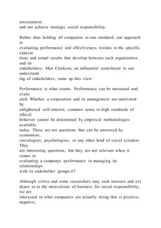 environment
and not achieve strategic social responsibility.
Rather than holding all companies to one standard, our approach
to
evaluating performance and effectiveness resides in the specific
expecta
tions and actual results that develop between each organization
and its
stakeholders. Max Clarkson, an influential contributor to our
understand
ing of stakeholders, sums up this view:
Performance is what counts. Performance can be measured and
evalu
ated. Whether a corporation and its management are motivated
by
enlightened self-interest, common sense or high standards of
ethical
behavior cannot be determined by empirical methodologies
available
today. These are not questions that can be answered by
economists,
sociologists, psychologists, or any other kind of social scientist.
They
are interesting questions, but they are not relevant when it
comes to
evaluating a companys performance in managing its
relationships
with its stakeholder groups.67
Although critics and some researchers may seek answers and evi
dence as to the motivations of business for social responsibility,
we are
interested in what companies are actually doing that is positive,
negative,
 