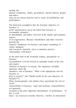 include the
general community, media, government, special-interest groups,
and others
who are not always directly tied to issues of profitability and
performance.
The historical assumption that the foremost objective of
business is
profit maximization led to the belief that business is
accountable primarily
to shareholders and others involved in the market and economic
aspects
of an organization. Because shareholders and other investors
provide the
financial foundation for business and expect something in
return, managers
and executives naturally strive to maintain positive
relationships with them.5
In the latter half of the twentieth century, perceptions of
business
accountability evolved toward an expanded model of the role
and respon
sibilities of business in society. The expansion included
questions about the
normative role of business: “What is the appropriate role for
business to
play in society?” and “Should profit be the sole objective of
business?”6
Many businesspeople and scholars have questioned the role of
social
responsibility in business. Legal and economic responsibilities
are generally
accepted as the most important determinants of performance: “If
this is well
done,” say classical economic theorists, “profits are maximized
 