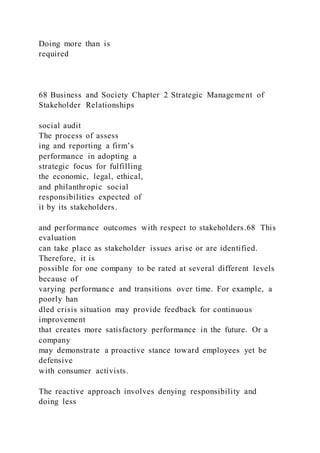Doing more than is
required
68 Business and Society Chapter 2 Strategic Management of
Stakeholder Relationships
social audit
The process of assess
ing and reporting a firm’s
performance in adopting a
strategic focus for fulfilling
the economic, legal, ethical,
and philanthropic social
responsibilities expected of
it by its stakeholders.
and performance outcomes with respect to stakeholders.68 This
evaluation
can take place as stakeholder issues arise or are identified.
Therefore, it is
possible for one company to be rated at several different levels
because of
varying performance and transitions over time. For example, a
poorly han
dled crisis situation may provide feedback for continuous
improvement
that creates more satisfactory performance in the future. Or a
company
may demonstrate a proactive stance toward employees yet be
defensive
with consumer activists.
The reactive approach involves denying responsibility and
doing less
 