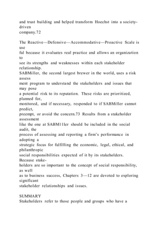 and trust building and helped transform Hoechst into a society-
driven
company.72
The Reactive—Defensive—Accommodative—Proactive Scale is
use
ful because it evaluates real practice and allows an organization
to
see its strengths and weaknesses within each stakeholder
relationship.
SABMiller, the second largest brewer in the world, uses a risk
assess
ment program to understand the stakeholders and issues that
may pose
a potential risk to its reputation. These risks are prioritized,
planned for,
monitored, and if necessary, responded to if SABMiller cannot
predict,
preempt, or avoid the concern.73 Results from a stakeholder
assessment
like the one at SABM11Ier should be included in the social
audit, the
process of assessing and reporting a firm’s performance in
adopting a
strategic focus for fulfilling the economic, legal, ethical, and
philanthropic
social responsibilities expected of it by its stakeholders.
Because stake-
holders are so important to the concept of social responsibility,
as well
as to business success, Chapters 3—12 are devoted to exploring
significant
stakeholder relationships and issues.
SUMMARY
Stakeholders refer to those people and groups who have a
 
