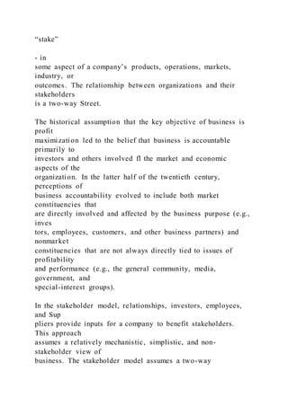 “stake”
- in
some aspect of a company’s products, operations, markets,
industry, or
outcomes. The relationship between organizations and their
stakeholders
is a two-way Street.
The historical assumption that the key objective of business is
profit
maximization led to the belief that business is accountable
primarily to
investors and others involved fl the market and economic
aspects of the
organization. In the latter half of the twentieth century,
perceptions of
business accountability evolved to include both market
constituencies that
are directly involved and affected by the business purpose (e.g.,
inves
tors, employees, customers, and other business partners) and
nonmarket
constituencies that are not always directly tied to issues of
profitability
and performance (e.g., the general community, media,
government, and
special-interest groups).
In the stakeholder model, relationships, investors, employees,
and Sup
pliers provide inputs for a company to benefit stakeholders.
This approach
assumes a relatively mechanistic, simplistic, and non-
stakeholder view of
business. The stakeholder model assumes a two-way
 