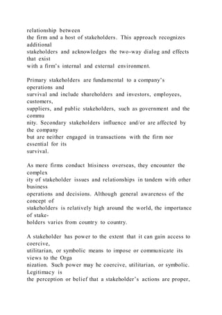 relationship between
the firm and a host of stakeholders. This approach recognizes
additional
stakeholders and acknowledges the two-way dialog and effects
that exist
with a firm’s internal and external environment.
Primary stakeholders are fundamental to a company’s
operations and
survival and include shareholders and investors, employees,
customers,
suppliers, and public stakeholders, such as government and the
commu
nity. Secondary stakeholders influence and/or are affected by
the company
but are neither engaged in transactions with the firm nor
essential for its
survival.
As more firms conduct htisiness overseas, they encounter the
complex
ity of stakeholder issues and relationships in tandem with other
business
operations and decisions. Although general awareness of the
concept of
stakeholders is relatively high around the world, the importance
of stake-
holders varies from country to country.
A stakeholder has power to the extent that it can gain access to
coercive,
utilitarian, or symbolic means to impose or communicate its
views to the Orga
nization. Such power may he coercive, utilitarian, or symbolic.
Legitimacy is
the perception or belief that a stakeholder’s actions are proper,
 