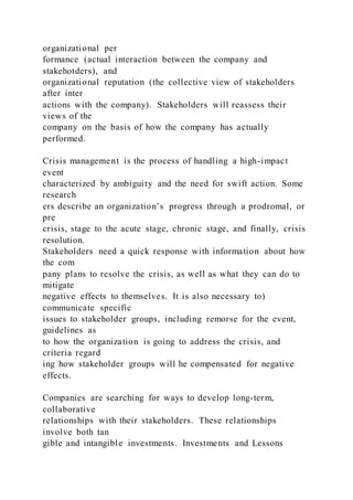 organizational per
formance (actual interaction between the company and
stakehotders), and
organizational reputation (the collective view of stakeholders
after inter
actions with the company). Stakeholders will reassess their
views of the
company on the basis of how the company has actually
performed.
Crisis management is the process of handling a high-impact
event
characterized by ambiguity and the need for swift action. Some
research
ers describe an organization’s progress through a prodromal, or
pre
crisis, stage to the acute stage, chronic stage, and finally, crisis
resolution.
Stakeholders need a quick response with information about how
the com
pany plans to resolve the crisis, as well as what they can do to
mitigate
negative effects to themselves. It is also necessary to)
communicate specific
issues to stakeholder groups, including remorse for the event,
guidelines as
to how the organization is going to address the crisis, and
criteria regard
ing how stakeholder groups will he compensated for negative
effects.
Companies are searching for ways to develop long-term,
collaborative
relationships with their stakeholders. These relationships
involve both tan
gible and intangible investments. Investments and Lessons
 
