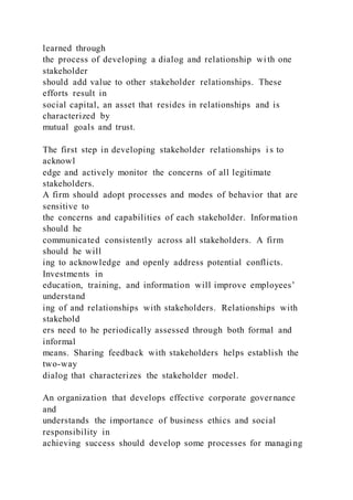 learned through
the process of developing a dialog and relationship wi th one
stakeholder
should add value to other stakeholder relationships. These
efforts result in
social capital, an asset that resides in relationships and is
characterized by
mutual goals and trust.
The first step in developing stakeholder relationships i s to
acknowl
edge and actively monitor the concerns of all legitimate
stakeholders.
A firm should adopt processes and modes of behavior that are
sensitive to
the concerns and capabilities of each stakeholder. Information
should he
communicated consistently across all stakeholders. A firm
should he will
ing to acknowledge and openly address potential conflicts.
Investments in
education, training, and information will improve employees’
understand
ing of and relationships with stakeholders. Relationships with
stakehold
ers need to he periodically assessed through both formal and
informal
means. Sharing feedback with stakeholders helps establish the
two-way
dialog that characterizes the stakeholder model.
An organization that develops effective corporate governance
and
understands the importance of business ethics and social
responsibility in
achieving success should develop some processes for managing
 