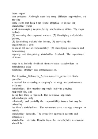 these impor
tant concerns. Although there are many different approaches, we
provide
some steps that have been found effective to utilize the
stakeholder frame
work in managing responsibility and business ethics. The steps
include
(1) assessing the corporate culture, (2) identifying stakeholder
groups,
(3) identifying stakeholder issues, (4) assessing the
organization’s com
mitment to) social responsibility, (5) identifying resources and
determining
urgency, and (6) gaining stakeholder feedback. The importance
of these
steps is to include feedback from relevant stakeholders in
formulating orga
nizational strategy aiid implementation.
The Reactive_Defensive_Accommodative_proactive Scale
provides
a method for assessing a company’s strategy and performance
with one
stakeholder. The reactive approach involves denying
responsibility and
doing less than is required. The defensive approach
acknowledges only
reluctantly and partially the responsibility issues that may he
raised by
the firm’s stakeholders. The accommodative strategy attempts to
satisfy
stakeholder demands. The proactive approach accepts and
anticipates
stakeholder interests. Results from this stakehc)lder assessment
should he
 