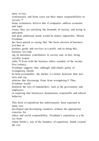 more or less
continuously and firms carry out their major responsibilities to
society.”7
Some economists believe that if companies address economic
and legal
issues, they are satisfying the demands of society, and trying to
anticipate
and meet additional needs would be almost impossible. Milton
Friedman
has been quoted as saying that “the basic mission of business
[is] thus to
produce goods and services at a profit, and in doing this,
business [is] mak
ing its maximum contribution to society and, in fact, being
socially respon
sible.”8 Even with the business ethics scandals of the twenty-
first century,
Friedman suggests that, although individuals guilty of
wrongdoing should
be held accountable, the market is a better deterrent than new
laws and reg
ulations that discourage firms from wrongdoing.9 Thus,
Friedman would
diminish the role of stakeholders such as the government and
employees
in requiring that businesses demonstrate responsible and ethical
behavior.
This form of capitalism has unfortunately been exported to
many less
developed and developing countries without the appropriate
concerns for
ethics and social responsibility. Friedman’s capitalism is a far
cry from
Adam Smith’s, one of the founders of capitalism. Smith created
the con
 