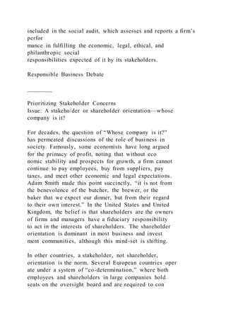 included in the social audit, which assesses and reports a firm’s
perfor
mance in fulfilling the economic, legal, ethical, and
philanthropic social
responsibilities expected of it by its stakeholders.
Responsible Business Debate
________
Prioritizing Stakeholder Concerns
Issue: A stakeho/der or shareholder orientation—whose
company is it?
For decades, the question of “Whose company is it?”
has permeated discussions of the role of business in
society. Famously, some economists have long argued
for the primacy of profit, noting that without eco
nomic stability and prospects for growth, a firm cannot
continue to pay employees, buy from suppliers, pay
taxes, and meet other economic and legal expectations.
Adam Smith made this point succinctly, “it is not from
the benevolence of the butcher, the brewer, or the
baker that we expect our dinner, but from their regard
to their own interest.” In the United States and United
Kingdom, the belief is that shareholders are the owners
of firms and managers have a fiduciary responsibility
to act in the interests of shareholders. The shareholder
orientation is dominant in most business and invest
ment communities, although this mind-set is shifting.
In other countries, a stakeholder, not shareholder,
orientation is the norm. Several European countries oper
ate under a system of “co-determination,” where both
employees and shareholders in large companies hold
seats on the oversight board and are required to con
 