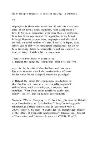sider multiple interests in decision making. In Denmark,
77
employees in firms with more than 35 workers elect one-
third of the firm’s board members, with a minimum of
two. In Sweden, companies with more than 25 employees
have two labor representatives appointed to the board.
In large German corporations, employees and sharehold
ers hold an equal number of seats. Finally, in Japan, exec
utives can be liable for managerial negligence, but do not
have fiduciary duties to shareholders and are expected to
meet an array of stakeholder expectations.
There Are Two Sides to Every Issue
1. Defend the belief that companies exist first and fore
most for the benefit of shareholders and investors.
For what reasons should the maximization of share
holder value be the accepted corporate paradigm?
2. Defend the belief that companies, in addition to
shareholders and investors, have equally important
stakeholders, such as employees, customers and
suppliers. What about responsibilities to the com
munity, society, and the natural environment?
Sources: “Whose Company Is It?: New Insights into the Debate
over Shareholders vs. Stakeholders,” http://knowledge.whar
ton.upenn.edu/aricIecfm?aicIeid826 (accessed May 17,
2009). Tibor R. Machan, “Stakeholder vs. Shareholder Theory
of the Ethics of Corporate Management,” International Journal
of Economics and Business Research 1 (2009): 12—20.
 