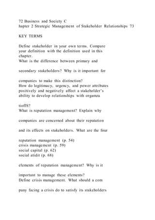 72 Business and Society C
hapter 2 Strategic Management of Stakeholder Relationships 73
KEY TERMS
Define stakeholder in your own terms. Compare
your definition with the definition used in this
chapter.
What is the difference between primary and
secondary stakeholders? Why is it important for
companies to make this distinction?
How do legitimacy, urgency, and power attributes
positively and negatively affect a stakeholder’s
ability to develop relationships with orgamza
tioflS?
What is reputation management? Explain why
companies are concerned about their reputation
and its effects on stakeholders. What are the four
reputation management (p. 54)
crisis management (p. 59)
social capital (p. 62)
social atidit (p. 68)
elements of reputation management? Why is it
important to manage these elements?
Define crisis management. What should a com
pany facing a crisis do to satisfy its stakeholders
 