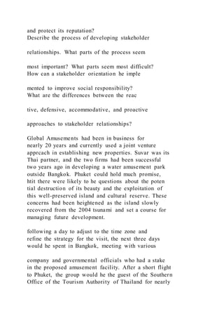 and protect its reputation?
Describe the process of developing stakeholder
relationships. What parts of the process seem
most important? What parts seem most difficult?
How can a stakeholder orientation he imple
mented to improve social responsibility?
What are the differences between the reac
tive, defensive, accommodative, and proactive
approaches to stakeholder relationships?
Global Amusements had been in business for
nearly 20 years and currently used a joint venture
apprcach in establishing new properties. Suvar was its
Thai partner, and the two firms had been successful
two years ago in developing a water amusement park
outside Bangkok. Phuket could hold much promise,
htit there were likely to he questions about the poten
tial destruction of its beauty and the exploitation of
this well-preserved island and cultural reserve. These
concerns had been heightened as the island slowly
recovered from the 2004 tsunami and set a course for
managing future development.
following a day to adjust to the time zone and
refine the strategy for the visit, the next three days
would he spent in Bangkok, meeting with various
company and governmental officials who had a stake
in the proposed amusement facility. After a short flight
to Phuket, the group would he the guest of the Southern
Office of the Tourism Authority of Thailand for nearly
 