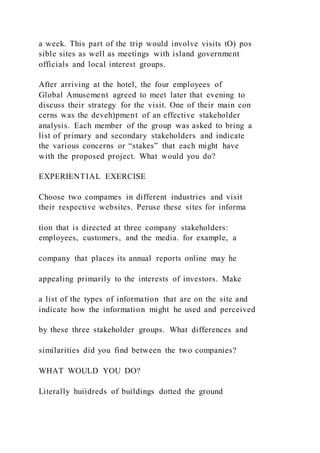 a week. This part of the trip would involve visits tO) pos
sible sites as well as meetings with island government
officials and local interest groups.
After arriving at the hotel, the four employees of
Global Amusement agreed to meet later that evening to
discuss their strategy for the visit. One of their main con
cerns was the deveh)pment of an effective stakeholder
analysis. Each member of the group was asked to bring a
list of primary and secondary stakeholders and indicate
the various concerns or “stakes” that each might have
with the proposed project. What would you do?
EXPERIENTIAL EXERCISE
Choose two compames in different industries and visit
their respective websites. Peruse these sites for informa
tion that is directed at three company stakeholders:
employees, customers, and the media. for example, a
company that places its annual reports online may he
appealing primarily to the interests of investors. Make
a list of the types of information that are on the site and
indicate how the information might he used and perceived
by these three stakeholder groups. What differences and
similarities did you find between the two companies?
WHAT WOULD YOU DO?
Literally huiidreds of buildings dotted the ground
 
