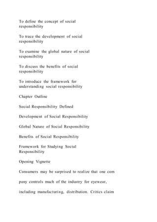 To define the concept of social
responsibility
To trace the development of social
responsibility
To examine the global nature of social
responsibility
To discuss the benefits of social
responsibility
To introduce the framework for
understanding social responsibility
Chapter Outline
Social Responsibility Defined
Development of Social Responsibility
Global Nature of Social Responsibility
Benefits of Social Responsibility
Framework for Studying Social
Responsibility
Opening Vignette
Consumers may be surprised to realize that one com
pany controls much of the industry for eyewear,
including manufacturing, distribution. Critics claim
 
