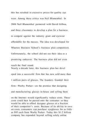 this has resulted in excessive prices for quality eye
wear. Among these critics was Neil Blumenthal. In
2008 Neil Blumenthal partnered with David Gilboa,
and three classmates to develop a plan for a business
to compete against the industry giant and eyewear
affordable for the masses. The idea was developed for
Wharton Business School’s business plan competition.
Unfortunately, the school did not see their idea as a
promising endeavor. The business plan did not even
reach the final round.
Nearly a decade later, this business plan has devel
oped into a successful firm that has now sold more than
1 million pairs of glasses. The founders founded their
firm—Warby Parker—on the premise that designing
and manufacturing glasses in-house and selling them
on the Internet would significantly reduce costs. These
costs could then be passed onto the consumer so they
would be able to afford designer glasses at a fraction
of their competitor’s costs. Because of its ability to save
on costs, consumers can purchase eyeglasses for as little
as $95 each from Warby Parker. Today this $1.2 billion
company has expanded beyond selling solely online
 