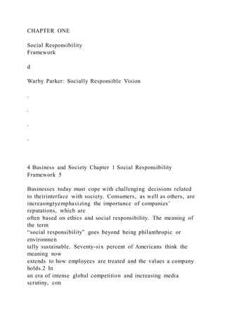CHAPTER ONE
Social Responsibility
Framework
d
Warby Parker: Socially Responsible Vision
.
.
.
.
4 Business and Society Chapter 1 Social Responsibility
Framework 5
Businesses today must cope with challenging decisions related
to theirinterface with society. Consumers, as well as others, are
increasmgtyemphasizing the importance of companies’
reputations, which are
often based on ethics and social responsibility. The meaning of
the term
“social responsibility” goes beyond being philanthropic or
environmen
tally sustainable. Seventy-six percent of Americans think the
meaning now
extends to how employees are treated and the values a company
holds.2 In
an era of intense global competition and increasing media
scrutiny, con
 